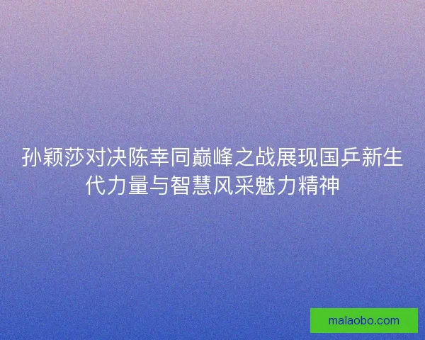 孙颖莎对决陈幸同巅峰之战展现国乒新生代力量与智慧风采魅力精神